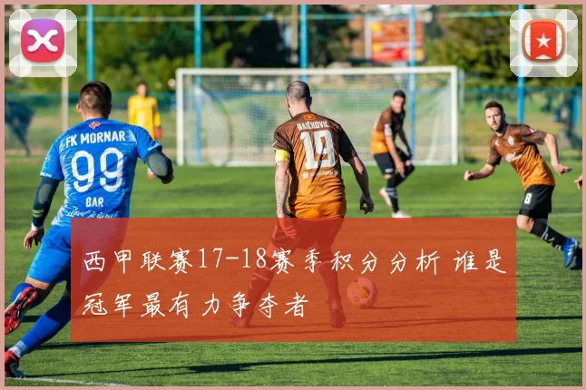 西甲联赛17-18赛季积分分析 谁是冠军最有力争夺者