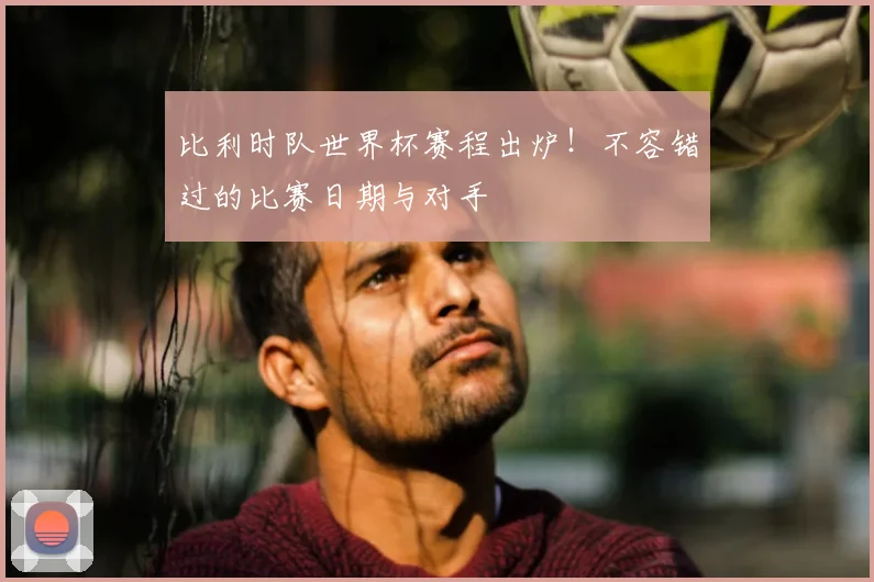 比利时队世界杯赛程出炉！不容错过的比赛日期与对手