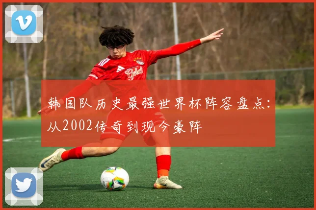 韩国队历史最强世界杯阵容盘点：从2002传奇到现今豪阵