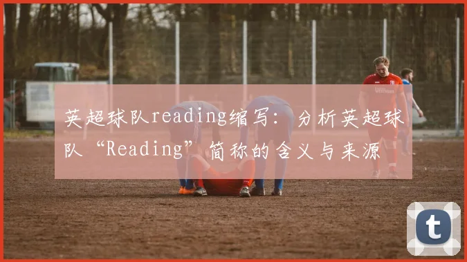英超球队reading缩写：分析英超球队“Reading”简称的含义与来源
