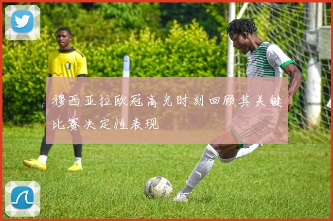 穆西亚拉欧冠高光时刻回顾其关键比赛决定性表现