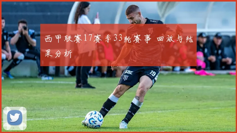 西甲联赛17赛季33轮赛事 回放与结果分析